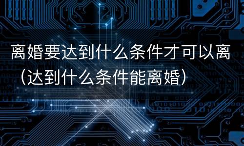 离婚要达到什么条件才可以离（达到什么条件能离婚）