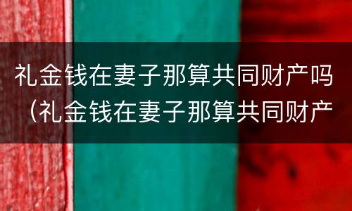 礼金钱在妻子那算共同财产吗（礼金钱在妻子那算共同财产吗对吗）