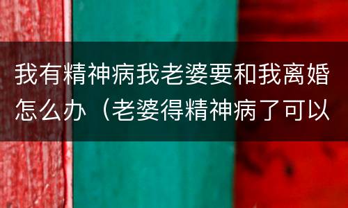 我有精神病我老婆要和我离婚怎么办（老婆得精神病了可以申请离婚吗）