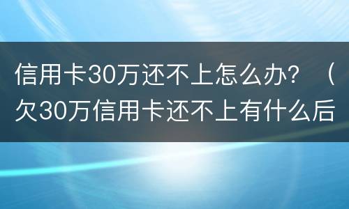 信用卡30万还不上怎么办？（欠30万信用卡还不上有什么后果）