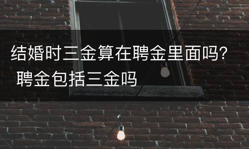 结婚时三金算在聘金里面吗？ 聘金包括三金吗