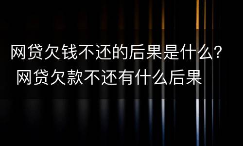 网贷欠钱不还的后果是什么？ 网贷欠款不还有什么后果