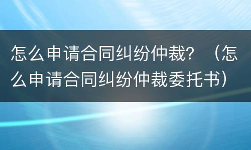 怎么申请合同纠纷仲裁？（怎么申请合同纠纷仲裁委托书）