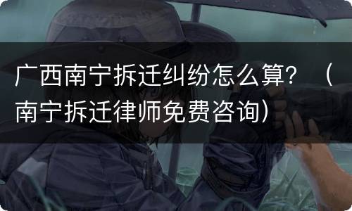 广西南宁拆迁纠纷怎么算？（南宁拆迁律师免费咨询）