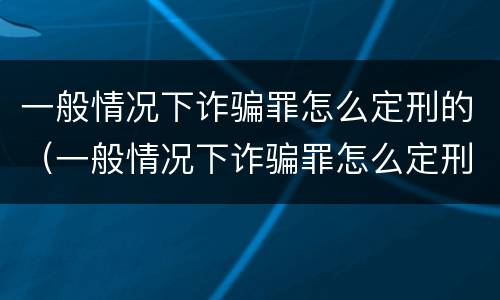 一般情况下诈骗罪怎么定刑的（一般情况下诈骗罪怎么定刑的呢）