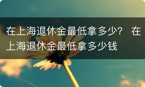 在上海退休金最低拿多少？ 在上海退休金最低拿多少钱