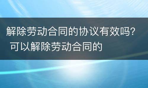 解除劳动合同的协议有效吗？ 可以解除劳动合同的