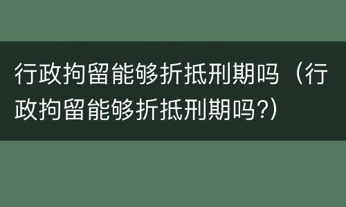 行政拘留能够折抵刑期吗（行政拘留能够折抵刑期吗?）