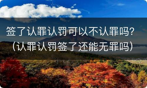 签了认罪认罚可以不认罪吗？（认罪认罚签了还能无罪吗）