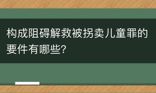 构成阻碍解救被拐卖儿童罪的要件有哪些？