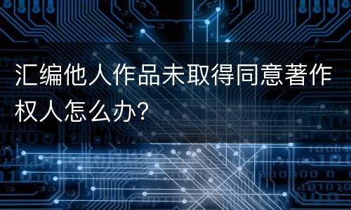 汇编他人作品未取得同意著作权人怎么办？
