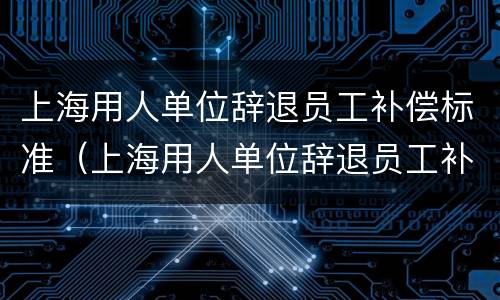 上海用人单位辞退员工补偿标准（上海用人单位辞退员工补偿标准表）
