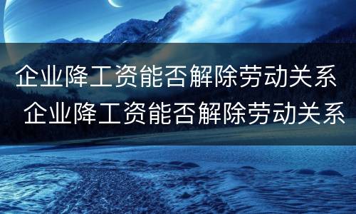 企业降工资能否解除劳动关系 企业降工资能否解除劳动关系赔偿