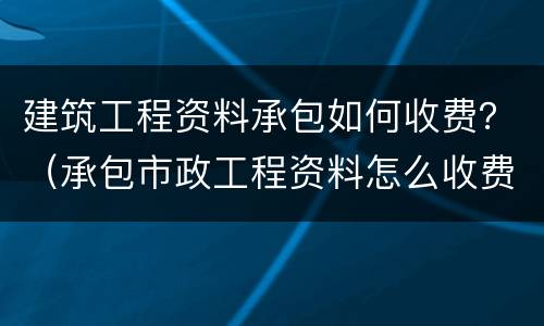 建筑工程资料承包如何收费？（承包市政工程资料怎么收费）