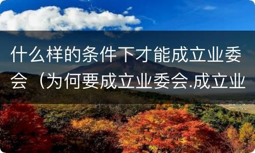 什么样的条件下才能成立业委会（为何要成立业委会.成立业委会的好处有哪些）