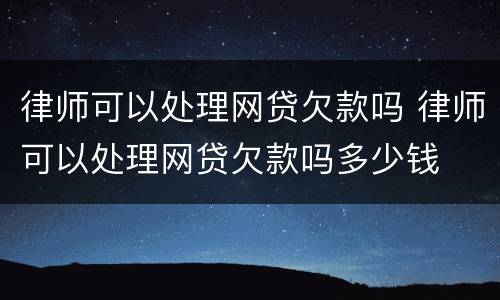 律师可以处理网贷欠款吗 律师可以处理网贷欠款吗多少钱