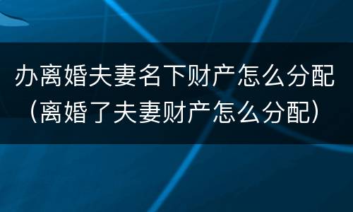 办离婚夫妻名下财产怎么分配（离婚了夫妻财产怎么分配）