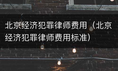北京经济犯罪律师费用（北京经济犯罪律师费用标准）