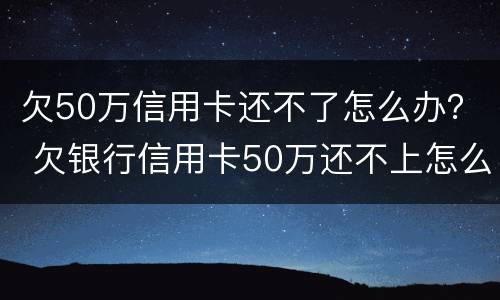 欠50万信用卡还不了怎么办？ 欠银行信用卡50万还不上怎么办