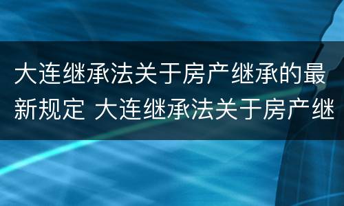 大连继承法关于房产继承的最新规定 大连继承法关于房产继承的最新规定是