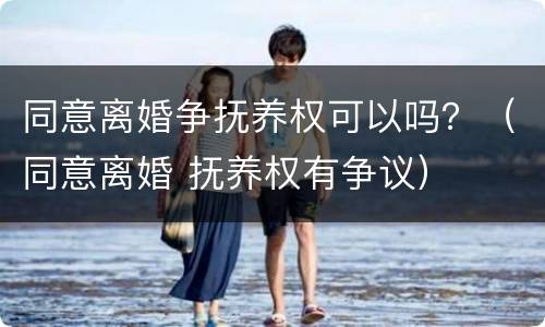同意离婚争抚养权可以吗？（同意离婚 抚养权有争议）