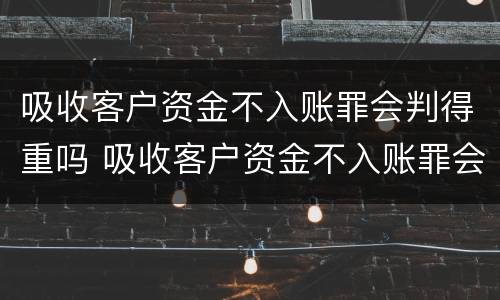 吸收客户资金不入账罪会判得重吗 吸收客户资金不入账罪会判得重吗为什么