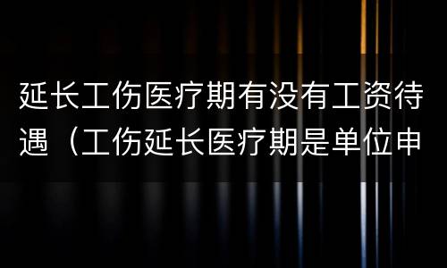 延长工伤医疗期有没有工资待遇（工伤延长医疗期是单位申请吗）