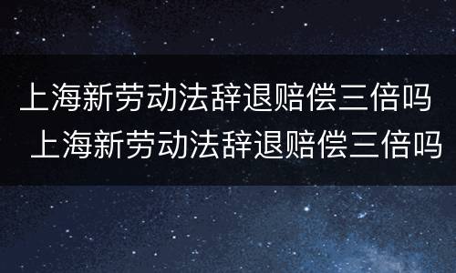 上海新劳动法辞退赔偿三倍吗 上海新劳动法辞退赔偿三倍吗多少钱