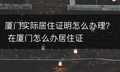 厦门实际居住证明怎么办理？ 在厦门怎么办居住证