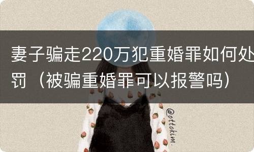 妻子骗走220万犯重婚罪如何处罚（被骗重婚罪可以报警吗）