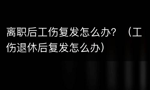 离职后工伤复发怎么办？（工伤退休后复发怎么办）