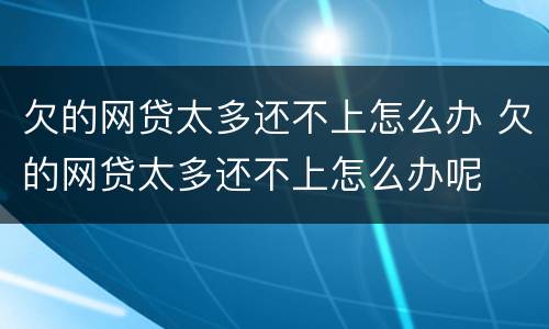 欠的网贷太多还不上怎么办 欠的网贷太多还不上怎么办呢