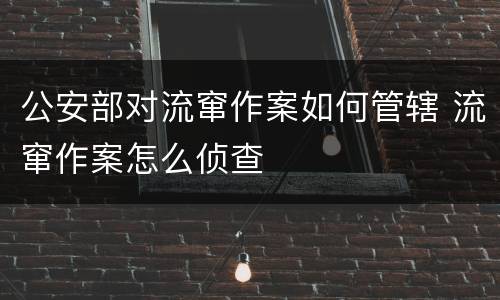 公安部对流窜作案如何管辖 流窜作案怎么侦查