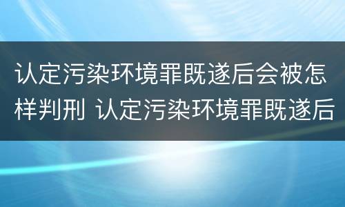 认定污染环境罪既遂后会被怎样判刑 认定污染环境罪既遂后会被怎样判刑呢