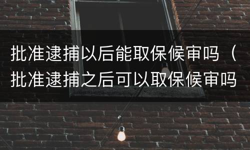 批准逮捕以后能取保候审吗（批准逮捕之后可以取保候审吗）