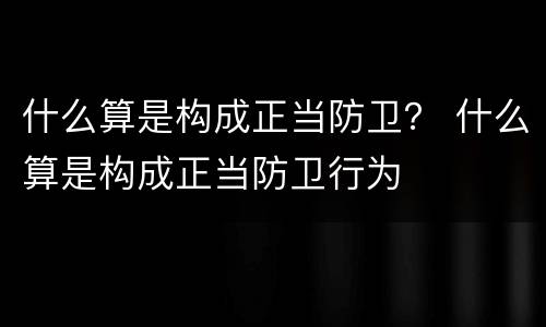 什么算是构成正当防卫？ 什么算是构成正当防卫行为