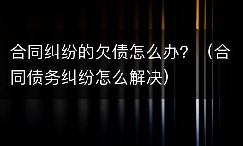 合同纠纷的欠债怎么办？（合同债务纠纷怎么解决）