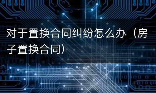 对于置换合同纠纷怎么办（房子置换合同）