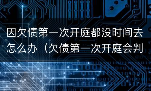 因欠债第一次开庭都没时间去怎么办（欠债第一次开庭会判多久还款）