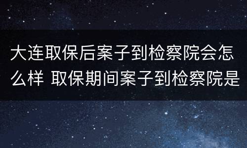 大连取保后案子到检察院会怎么样 取保期间案子到检察院是否还会羁押