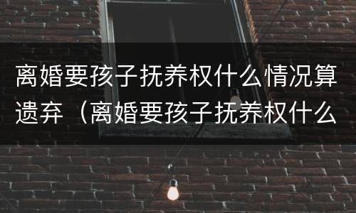 离婚要孩子抚养权什么情况算遗弃（离婚要孩子抚养权什么情况算遗弃父母）