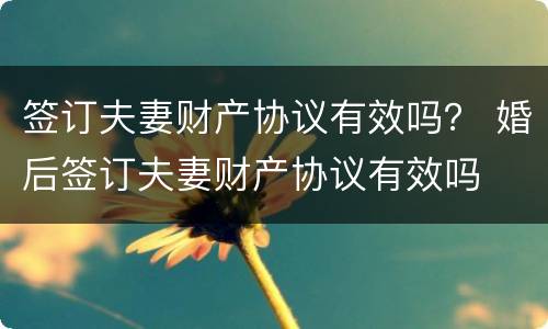 签订夫妻财产协议有效吗？ 婚后签订夫妻财产协议有效吗