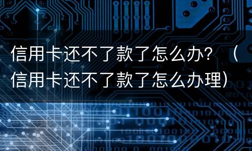 信用卡还不了款了怎么办？（信用卡还不了款了怎么办理）