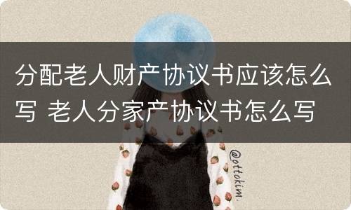 分配老人财产协议书应该怎么写 老人分家产协议书怎么写