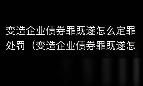 变造企业债券罪既遂怎么定罪处罚（变造企业债券罪既遂怎么定罪处罚依据）