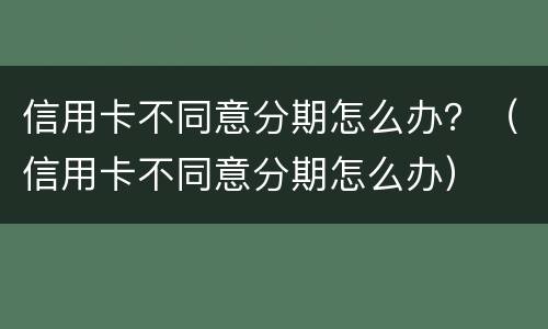 信用卡不同意分期怎么办？（信用卡不同意分期怎么办）