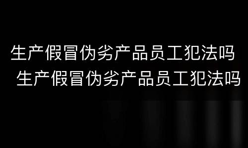 生产假冒伪劣产品员工犯法吗 生产假冒伪劣产品员工犯法吗怎么处理