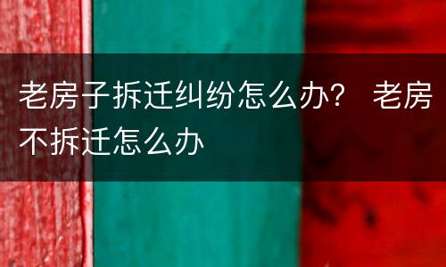 老房子拆迁纠纷怎么办？ 老房不拆迁怎么办