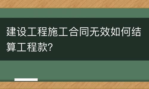 建设工程施工合同无效如何结算工程款？