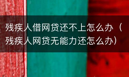 残疾人借网贷还不上怎么办（残疾人网贷无能力还怎么办）